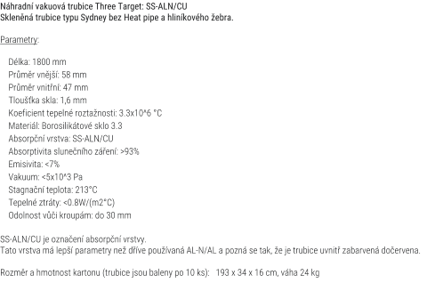 Náhradní vakuová trubice Three Target: SS-ALN/CU Skleněná trubice typu Sydney bez Heat pipe a hliníkového žebra.  Parametry:      Délka: 1800 mm     Průměr vnější: 58 mm     Průměr vnitřní: 47 mm     Tloušťka skla: 1,6 mm     Koeficient tepelné roztažnosti: 3.3x10^6 °C     Materiál: Borosilikátové sklo 3.3     Absorpční vrstva: SS-ALN/CU     Absorptivita slunečního záření: >93%     Emisivita: <7%     Vakuum: <5x10^3 Pa     Stagnační teplota: 213°C     Tepelné ztráty: <0.8W/(m2°C)     Odolnost vůči kroupám: do 30 mm  SS-ALN/CU je označení absorpční vrstvy. Tato vrstva má lepší parametry než dříve používaná AL-N/AL a pozná se tak, že je trubice uvnitř zabarvená dočervena.  Rozměr a hmotnost kartonu (trubice jsou baleny po 10 ks):   193 x 34 x 16 cm, váha 24 kg